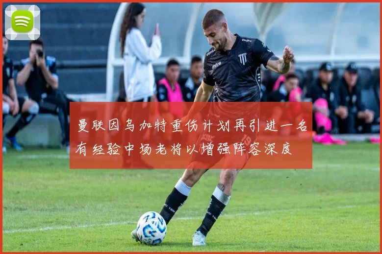 曼联因乌加特重伤计划再引进一名有经验中场老将以增强阵容深度